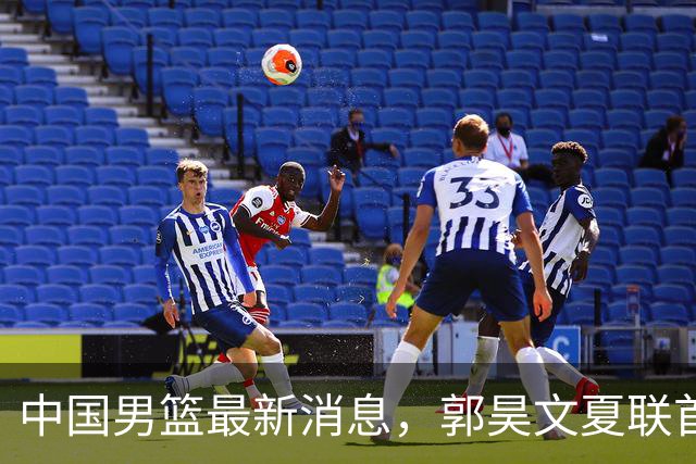 中国男篮最新消息，郭昊文夏联首秀4分3助 U17男篮世界第10名收官