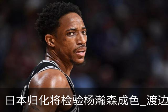 日本归化将检验杨瀚森成色 渡边：有实力击败中国男篮